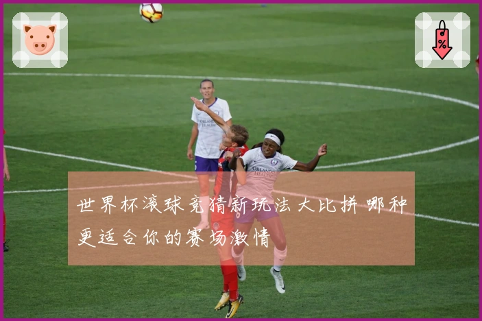 世界杯滚球竞猜新玩法大比拼 哪种更适合你的赛场激情
