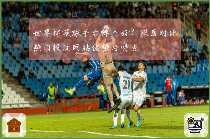 世界杯滚球平台哪个好？深度对比热门投注网站优势与特点